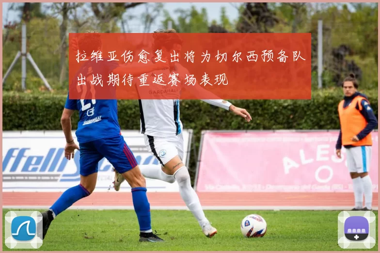 拉维亚伤愈复出将为切尔西预备队出战期待重返赛场表现
