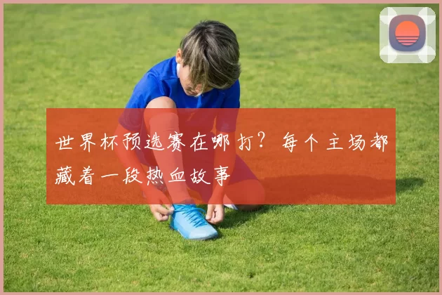 世界杯预选赛在哪打?每个主场都藏着一段热血故事
