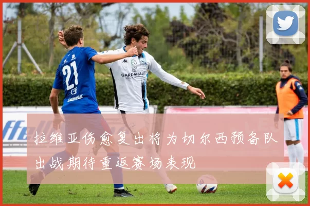 拉维亚伤愈复出将为切尔西预备队出战期待重返赛场表现