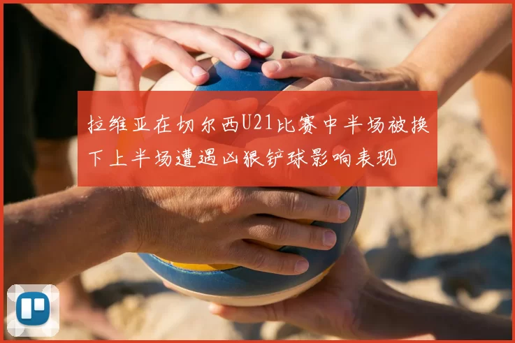 拉维亚在切尔西U21比赛中半场被换下上半场遭遇凶狠铲球影响表现