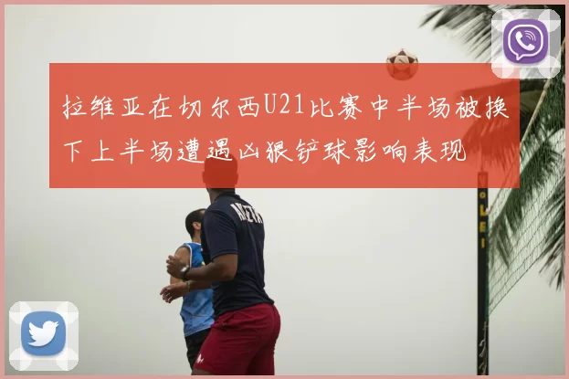 拉维亚在切尔西U21比赛中半场被换下上半场遭遇凶狠铲球影响表现