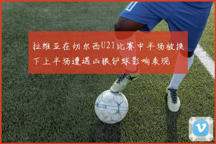 拉维亚在切尔西U21比赛中半场被换下上半场遭遇凶狠铲球影响表现