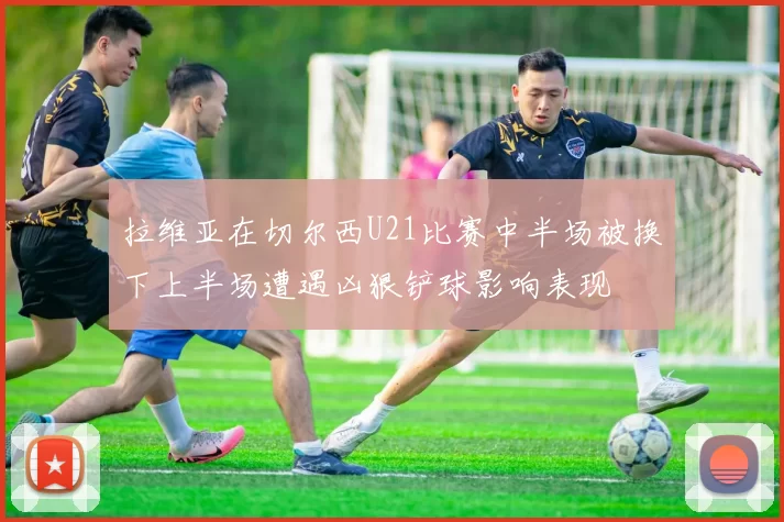 拉维亚在切尔西U21比赛中半场被换下上半场遭遇凶狠铲球影响表现