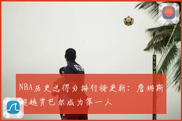NBA历史总得分排行榜更新:詹姆斯超越贾巴尔成为第一人