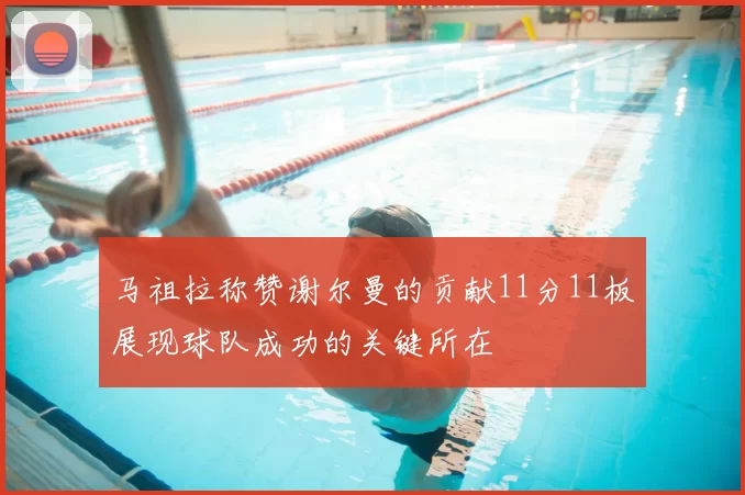 马祖拉称赞谢尔曼的贡献11分11板展现球队成功的关键所在