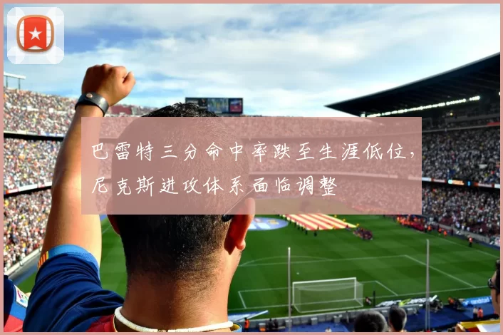 巴雷特三分命中率跌至生涯低位,尼克斯进攻体系面临调整