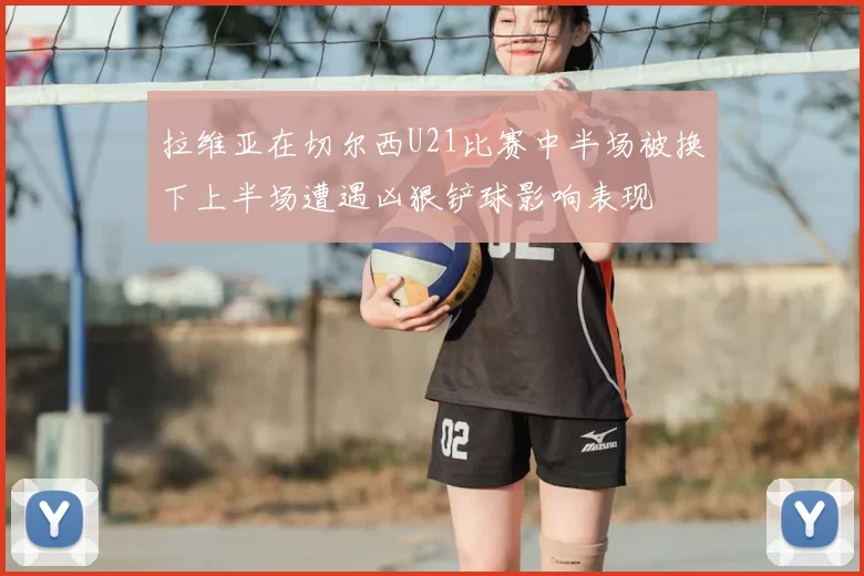 拉维亚在切尔西U21比赛中半场被换下上半场遭遇凶狠铲球影响表现