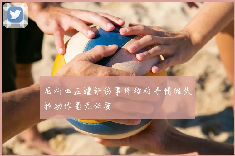 尼科回应遭铲伤事件称对手情绪失控动作毫无必要