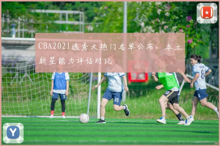 CBA2021选秀大热门名单公布，本土新星能力评估对比